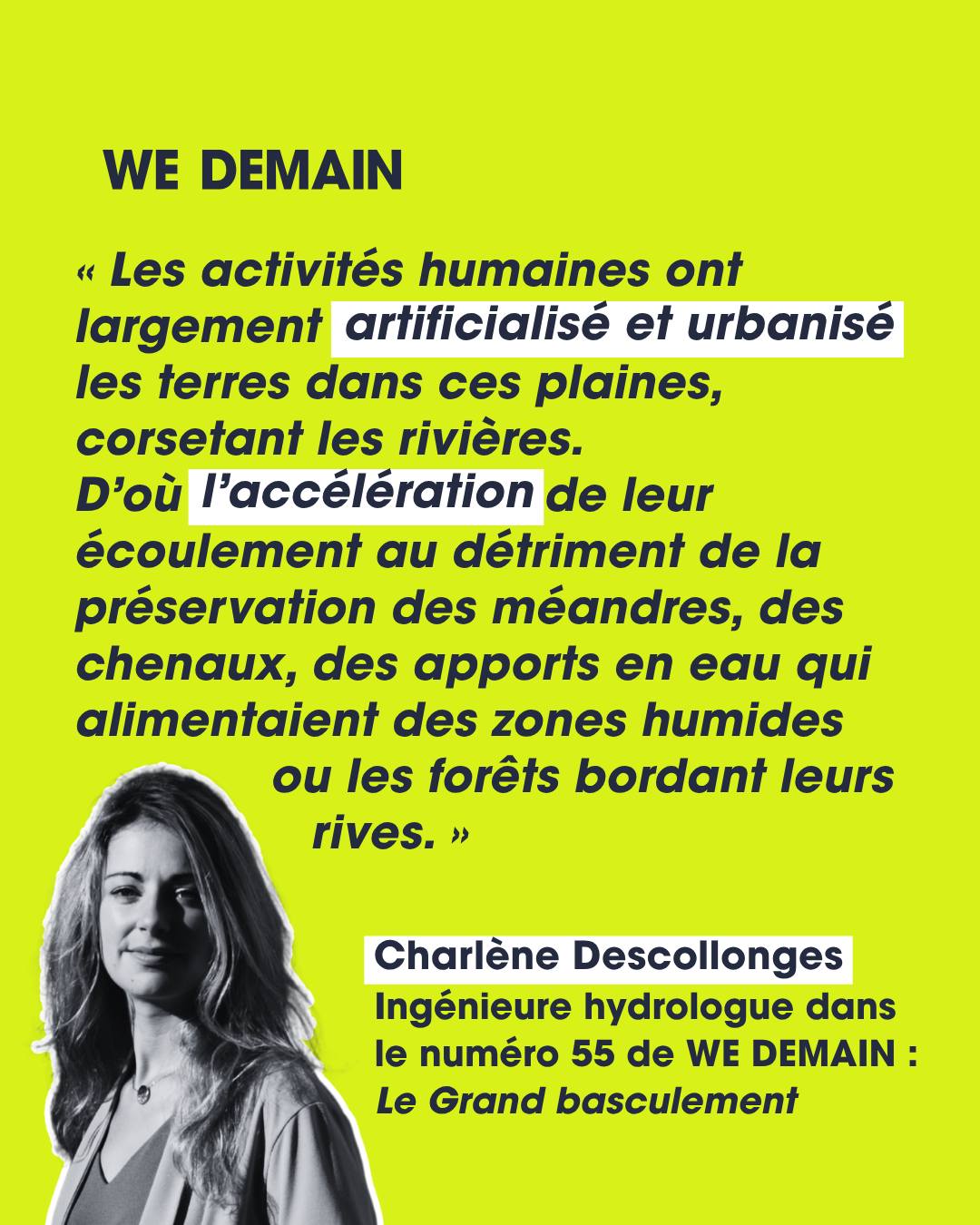 Et si une rivière était bien plus vivante que tu ne l'imagines ? 🌊

Pour notre dernier numéro, Le Grand Basculement, nous sommes allés à la rencontre de l'hydrologue Charlène Descollonges. Et elle bouscule une idée reçue : une rivière ne se résume pas à son tracé sur une carte.

Les rivières sont vivantes, bougent, changent de lit, se divisent en plusieurs bras, érodent leurs berges au rythme des crues. Dans l'approche de l'hydrologie régénérative, un cours d'eau fait partie d'un « hydrosystème » complexe, modelé par le vivant : le bois tombé, les castors, les connexions avec les affluents, mais aussi les nappes souterraines. Une alliance invisible et précieuse : l'hiver, les crues rechargent les nappes ; l'été, ces mêmes nappes réalimentent les rivières.

Le problème ? En artificialisant et en urbanisant les plaines, nous avons « corseté » les rivières. L'eau s'écoule plus vite, les méandres et zones humides disparaissent, les nappes se remplissent moins. Résultat : des étiages sévères, une eau trop chaude en été… et le réchauffement climatique qui aggrave le tout.

📖 Envie d'aller plus loin ? L'interview complète est dans notre dernier numéro, en kiosque et sur abonnement (lien en bio)

 #Biodiversité #WeDemain #Environnement