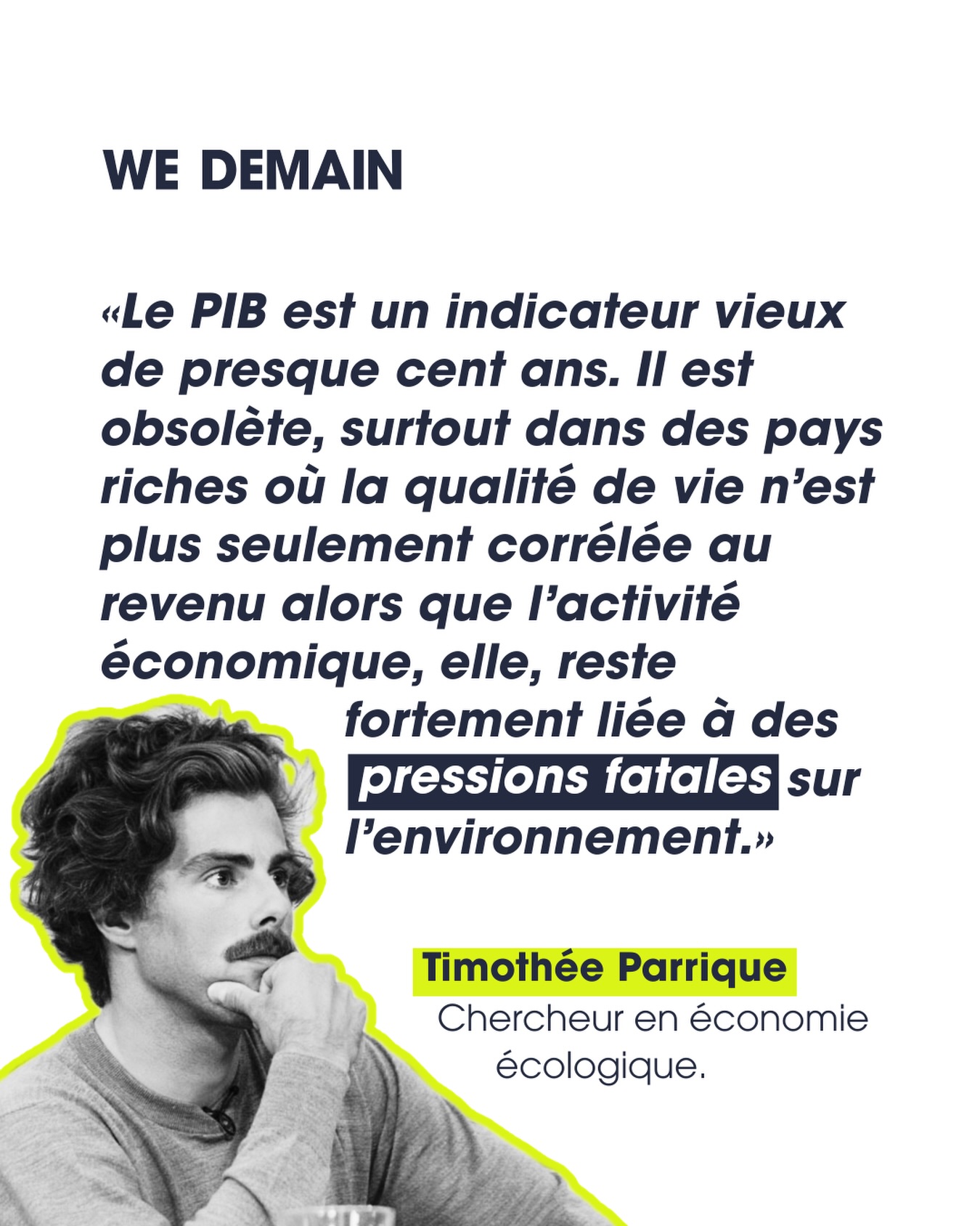 Et si notre obsession pour le PIB était en train de nous mener dans le mur ?
C’est ce que défend l’économiste Timothée Parrique, figure de la « postcroissance », et sur laquelle nous revenons dans notre dernier numéro : WE DEMAIN - Le Grand Basculement.
 
Son idée ? Cesser de vouloir maximiser la croissance à tout prix, pour repenser la prospérité et le bien-être dans les limites de la planète. Une société de postcroissance, explique-t-il, ne cherche plus à faire grimper le PIB, mais à répondre aux besoins humains de façon équitable, sans dépasser sa juste part des ressources planétaires.
 
Pour lui, rien-à-voir avec la décroissance, qui est elle une réduction planifiée et démocratique de la production et de la consommation, pensée dans un esprit de justice sociale. Une première étape, en somme, pour les pays riches qui vivent au-dessus de leurs moyens écologiques. Une fois cette phase passée, l’objectif deviendrait une économie stable, calée sur ce que les écosystèmes peuvent réellement supporter.
 
Pour découvrir notre entretien avec Timothée Parrique en intégralité, rendez-vous dans vos points de vente habituels pour trouver notre dernier numéro : Le Grand basculement.
 
#Postcroissance #Decroissance